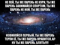не пей, ты же парень не кури, ты же парень занимайся спортом, ты же парень не ной, ты же парень извиняйся первый, ты же парень терпи её, ты же парень нравится, а? ну ты же парень, блять!!!