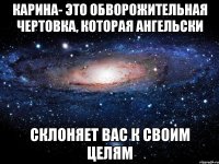 карина- это обворожительная чертовка, которая ангельски склоняет вас к своим целям