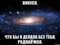 викуся, что бы я делала без тебя, родная моя.