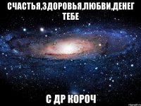 счастья,здоровья,любви,денег тебе с др короч