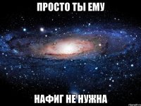 просто ты ему нафиг не нужна