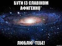 бути із славіком афигенно* люблю* тебе!