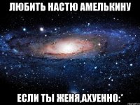 любить настю амелькину если ты женя,ахуенно:*