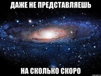 даже не представляешь на сколько скоро