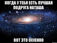 когда у тебя есть лучшая подруга наташа вот это охуенно