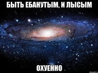 быть ебанутым, и лысым охуенно