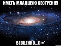 иметь младшую сестренку бесценно...)) =*