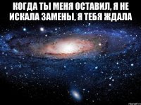 когда ты меня оставил, я не искала замены, я тебя ждала 