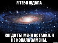 я тебя ждала когда ты меня оставил, я не искала замены,