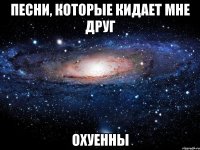 песни, которые кидает мне друг охуенны