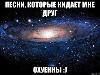 песни, которые кидает мне друг охуенны :)