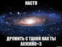 настя дружить с такой как ты ахуенно<3