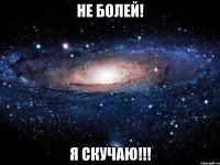 не болей! я скучаю!!!