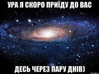 ура я скоро приїду до вас десь через пару днів)
