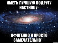 иметь лучшую подругу настюшу- офигенно и просто замечательно***