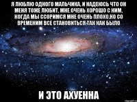 я люблю одного мальчика, и надеюсь что он меня тоже любит, мне очень хорошо с ним, когда мы ссоримся мне очень плохо.но со временим все становиться так как было и это ахуенна