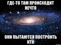 где-то там происходит нечто они пытаются построить ктк