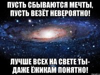 пусть сбываются мечты, пусть везёт невероятно! лучше всех на свете ты- даже ёжикам понятно!