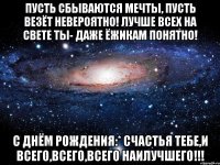 пусть сбываются мечты, пусть везёт невероятно! лучше всех на свете ты- даже ёжикам понятно! с днём рождения:* счастья тебе,и всего,всего,всего наилучшего!!!