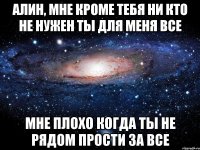 алин, мне кроме тебя ни кто не нужен ты для меня все мне плохо когда ты не рядом прости за все