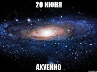 20 июня ахуенно