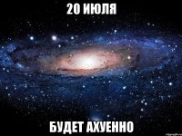 20 июля будет ахуенно