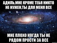 адиль,мне кроме тебя никто не нужен,ты для меня все мне плохо когда ты не рядом прости за все