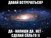 давай встречаться? да - напиши да , нет - сделай сальто ))