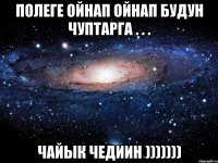 полеге ойнап ойнап будун чуптарга . . . чайык чедиин )))))))