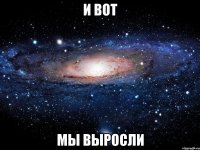 и вот мы выросли