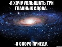 -я хочу услышать три главных слова. -я скоро приеду.