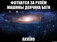 фоткатся за рулём машины денчика бати ахуено