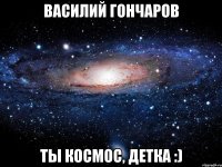 василий гончаров ты космос, детка :)