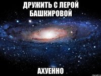 дружить с лерой башкировой ахуенно
