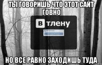 ты говоришь что этот сайт говно но все равно заходишь туда
