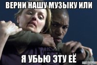 верни нашу музыку или я убью эту её