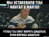 мы установили тебе мангал в мангал чтобы ты смог жарить шашлык, пока жаришь шашлык