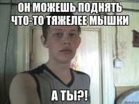 он можешь поднять что-то тяжелее мышки а ты?!