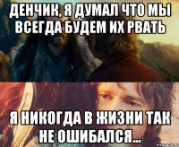 денчик, я думал что мы всегда будем их рвать я никогда в жизни так не ошибался...