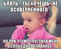 блять... ты хочешь "не оскверненного", но при этом отпустила меня в свободное плаванье...