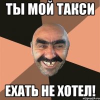 ты мой такси ехать не хотел!