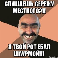 слушаешь серёжу местного?!! я твой рот ебал шаурмой!!!