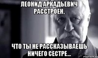 леонид аркадьевич расстроен, что ты не рассказываешь ничего сестре...