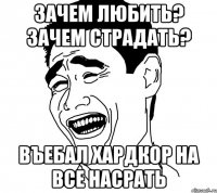 зачем любить? зачем страдать? въебал хардкор на все насрать