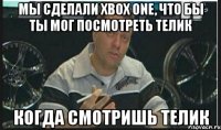 мы сделали xbox one, что бы ты мог посмотреть телик когда смотришь телик