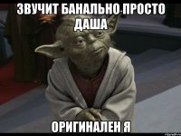 звучит банально просто даша оригинален я