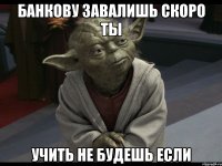 банкову завалишь скоро ты учить не будешь если