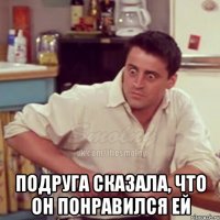  подруга сказала, что он понравился ей