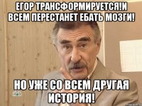 егор трансформируется!и всем перестанет ебать мозги! но уже со всем другая история!