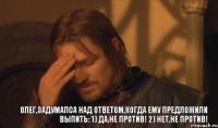 Олег,задумалса над ответом,когда ему предложили выпить: 1) Да,не против! 2) Нет,не против!